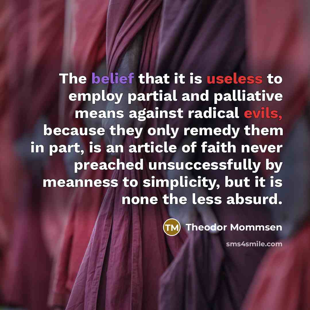 “The belief that it is useless to employ partial and palliative means against radical evils, because they only remedy them in part, is an article of faith never preached unsuccessfully by meanness to simplicity, but it is none the less absurd.” quote by Theodor Mommsen