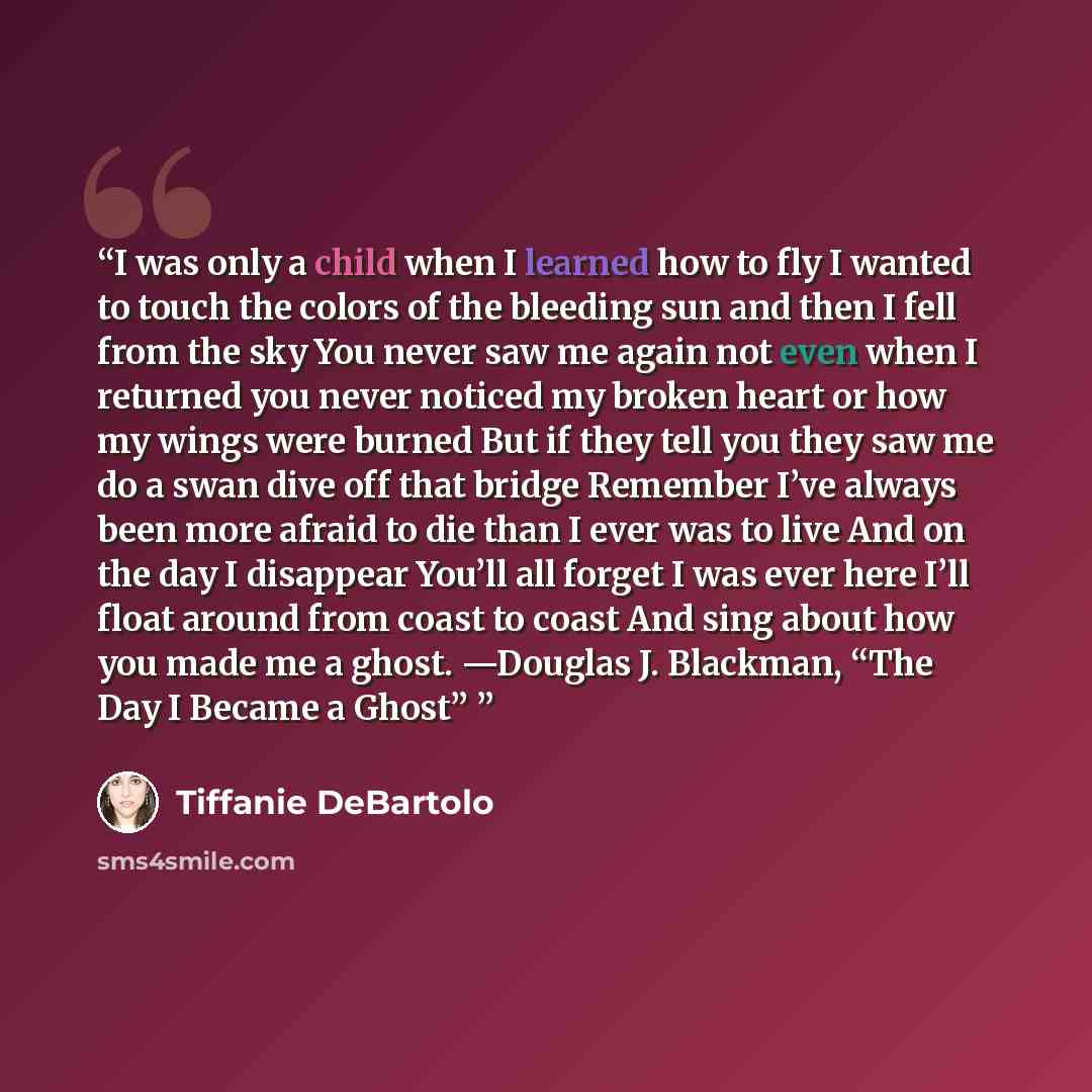 “I was only a child when I learned how to fly I wanted to touch the colors of the bleeding sun and then I fell from the sky You never saw me again not even when I returned you never noticed my broken heart or how my wings were burned But if they tell you they saw me do a swan dive off that bridge…” quote by Tiffanie DeBartolo