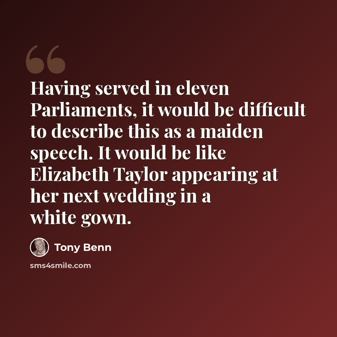 “Having served in eleven Parliaments, it would be difficult to describe this as a maiden speech. It would be like Elizabeth Taylor appearing at her next wedding in a white gown.” quote by Tony Benn