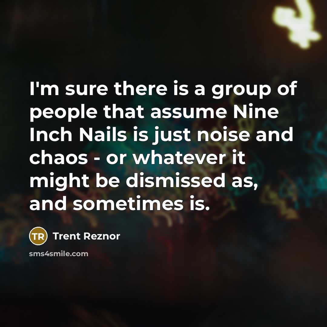 “I'm sure there is a group of people that assume Nine Inch Nails is just noise and chaos - or whatever it might be dismissed as, and sometimes is.” quote by Trent Reznor