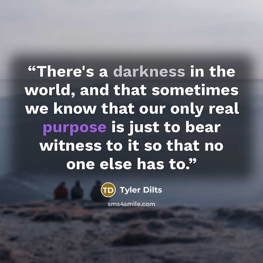 “There's a darkness in the world, and that sometimes we know that our only real purpose is just to bear witness to it so that no one else has to.” quote by Tyler Dilts