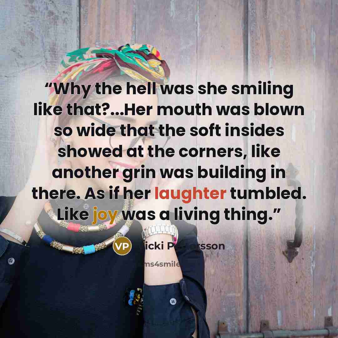 “Why the hell was she smiling like that?...Her mouth was blown so wide that the soft insides showed at the corners, like another grin was building in there. As if her laughter tumbled. Like joy was a living thing.” quote by Vicki Pettersson