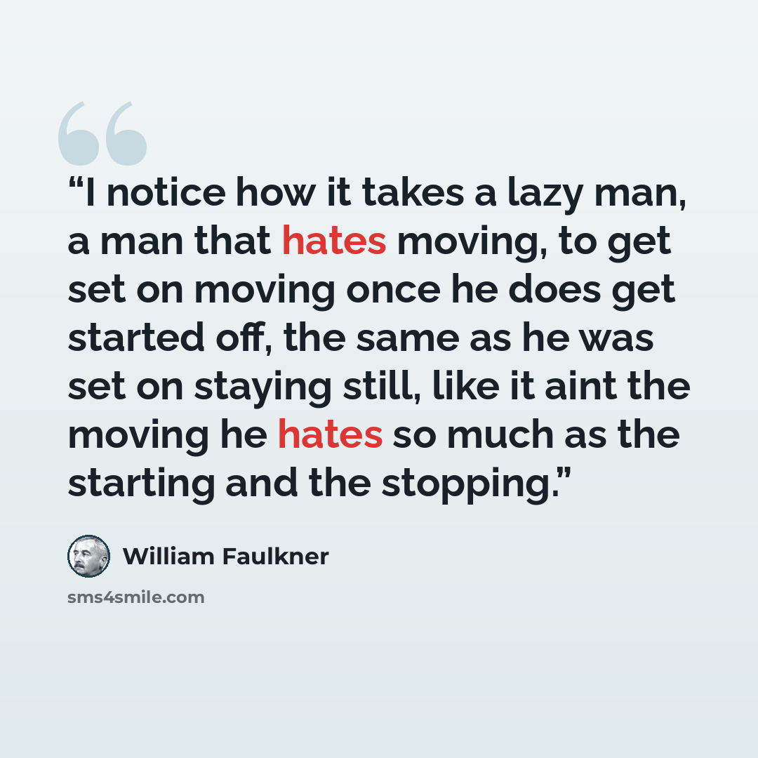 “I notice how it takes a lazy man, a man that hates moving, to get set on moving once he does get started off, the same as he was set on staying still, like it aint the moving he hates so much as the starting and the stopping.” quote by William Faulkner