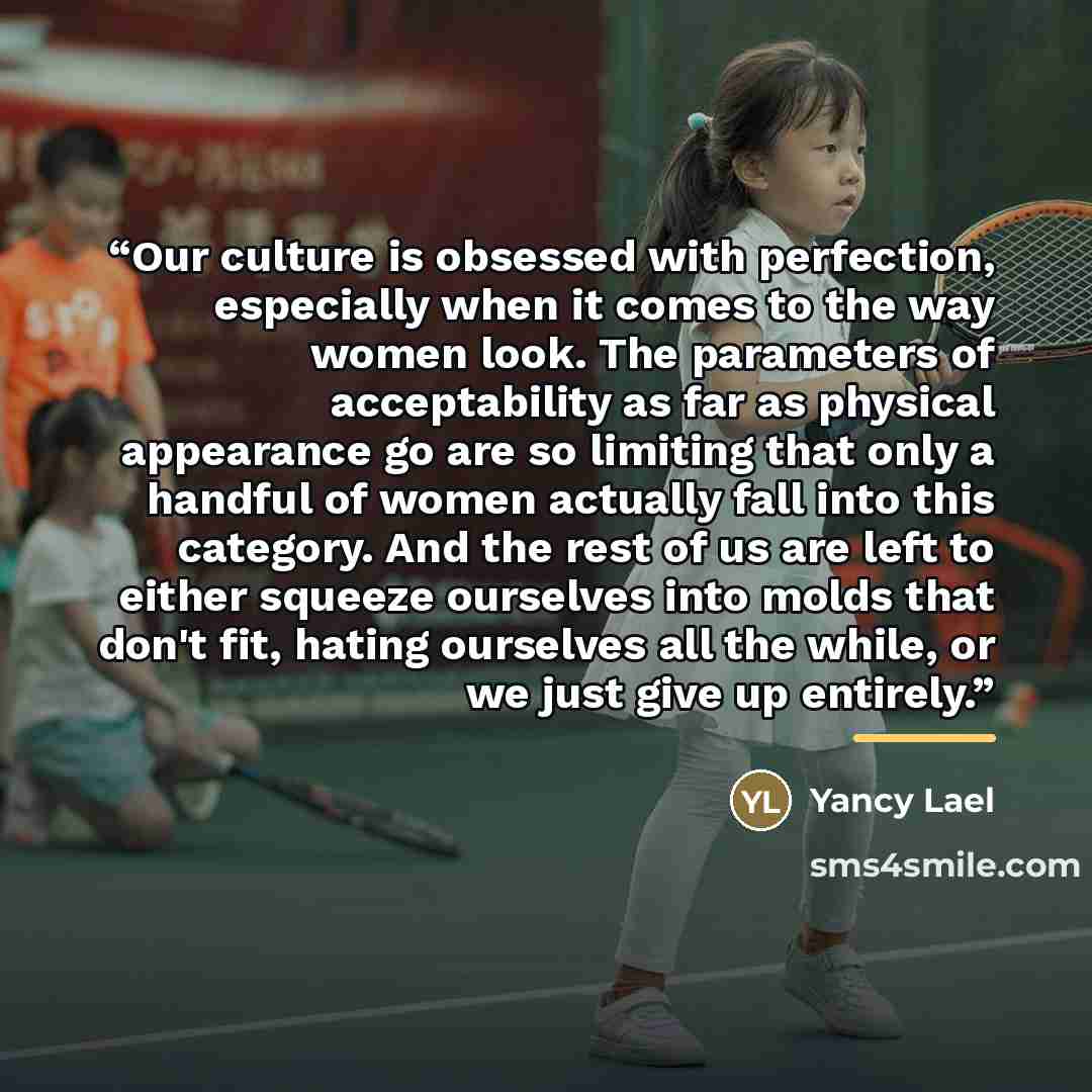 “Our culture is obsessed with perfection, especially when it comes to the way women look. The parameters of acceptability as far as physical appearance go are so limiting that only a handful of women actually fall into this category. And the rest of us are left to either squeeze ourselves into…” quote by Yancy Lael