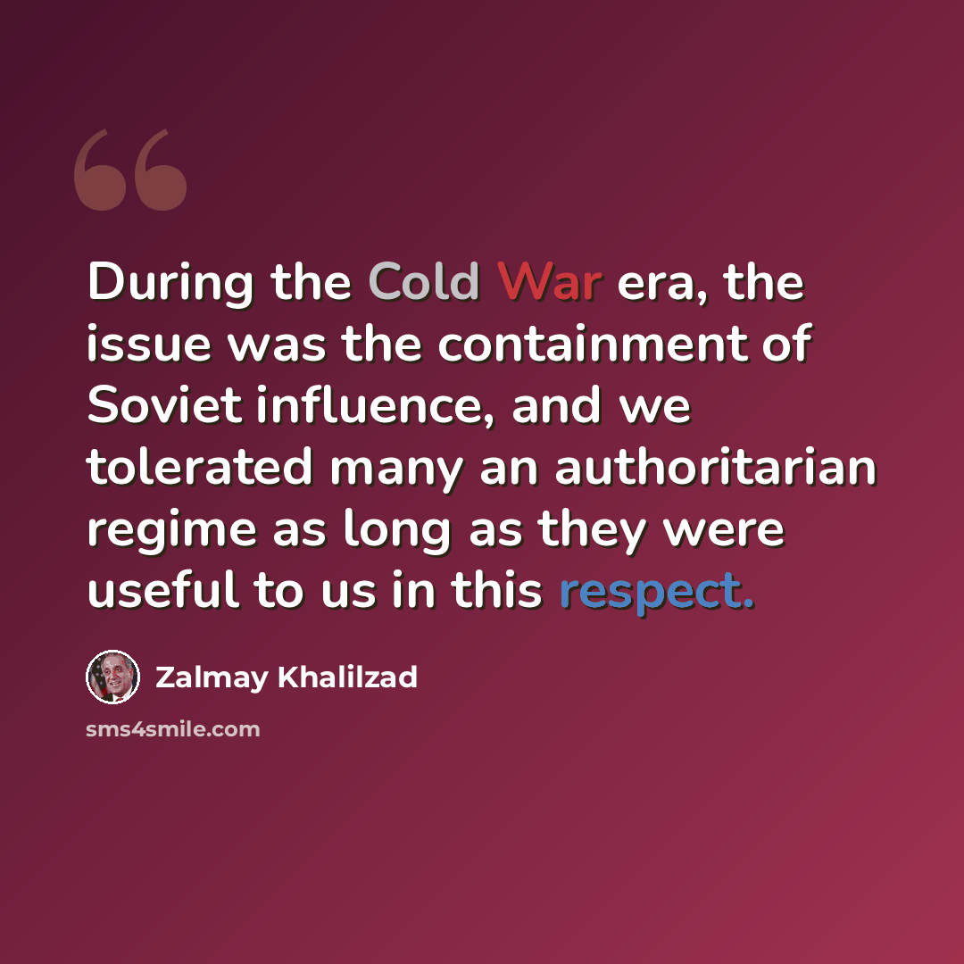 “During the Cold War era, the issue was the containment of Soviet influence, and we tolerated many an authoritarian regime as long as they were useful to us in this respect.” quote by Zalmay Khalilzad