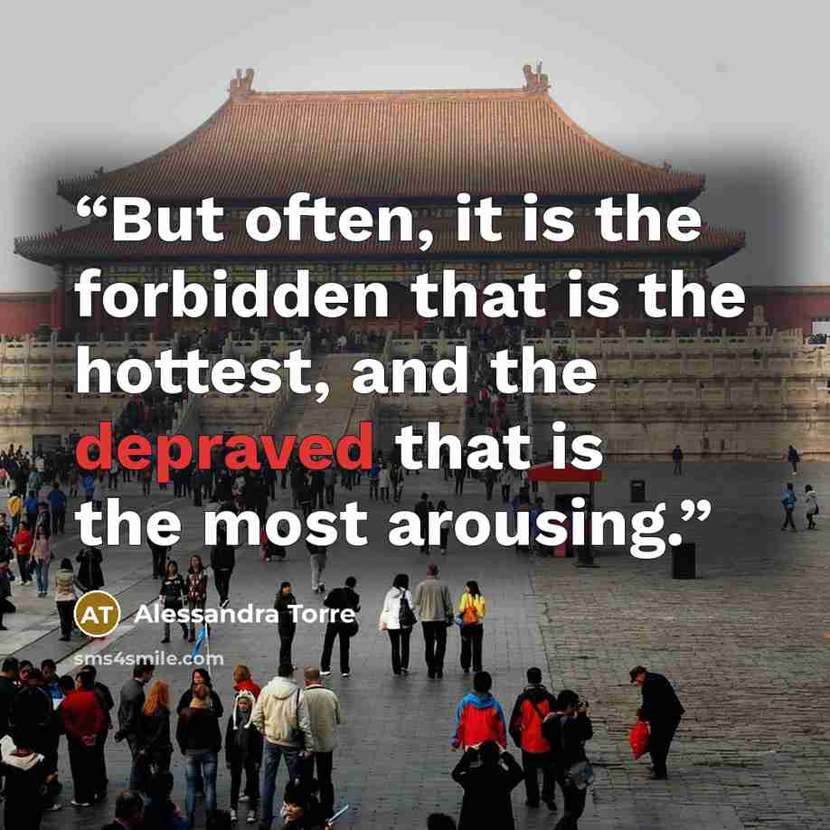 “But often, it is the forbidden that is the hottest, and the depraved that is the most arousing.” quote by Alessandra Torre