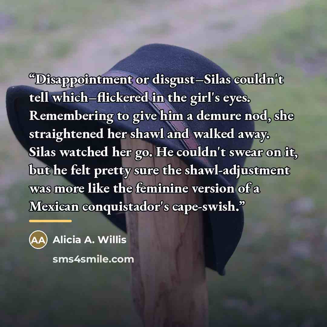 “Disappointment or disgust–Silas couldn't tell which–flickered in the girl's eyes. Remembering to give him a demure nod, she straightened her shawl and walked away. Silas watched her go. He couldn't swear on it, but he felt pretty sure the shawl-adjustment was more like the feminine version of a…” quote by Alicia A. Willis
