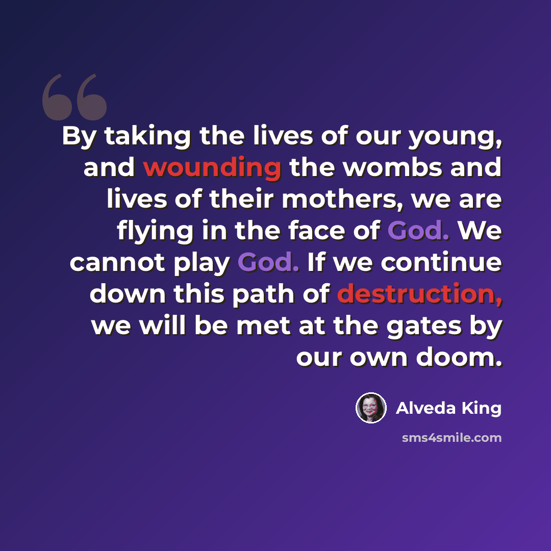 “By taking the lives of our young, and wounding the wombs and lives of their mothers, we are flying in the face of God. We cannot play God. If we continue down this path of destruction, we will be met at the gates by our own doom.” quote by Alveda King