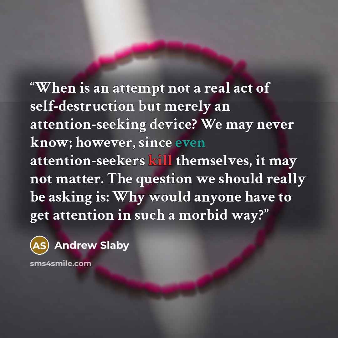 “When is an attempt not a real act of self-destruction but merely an attention-seeking device? We may never know; however, since even attention-seekers kill themselves, it may not matter. The question we should really be asking is: Why would anyone have to get attention in such a morbid way?” quote by Andrew Slaby