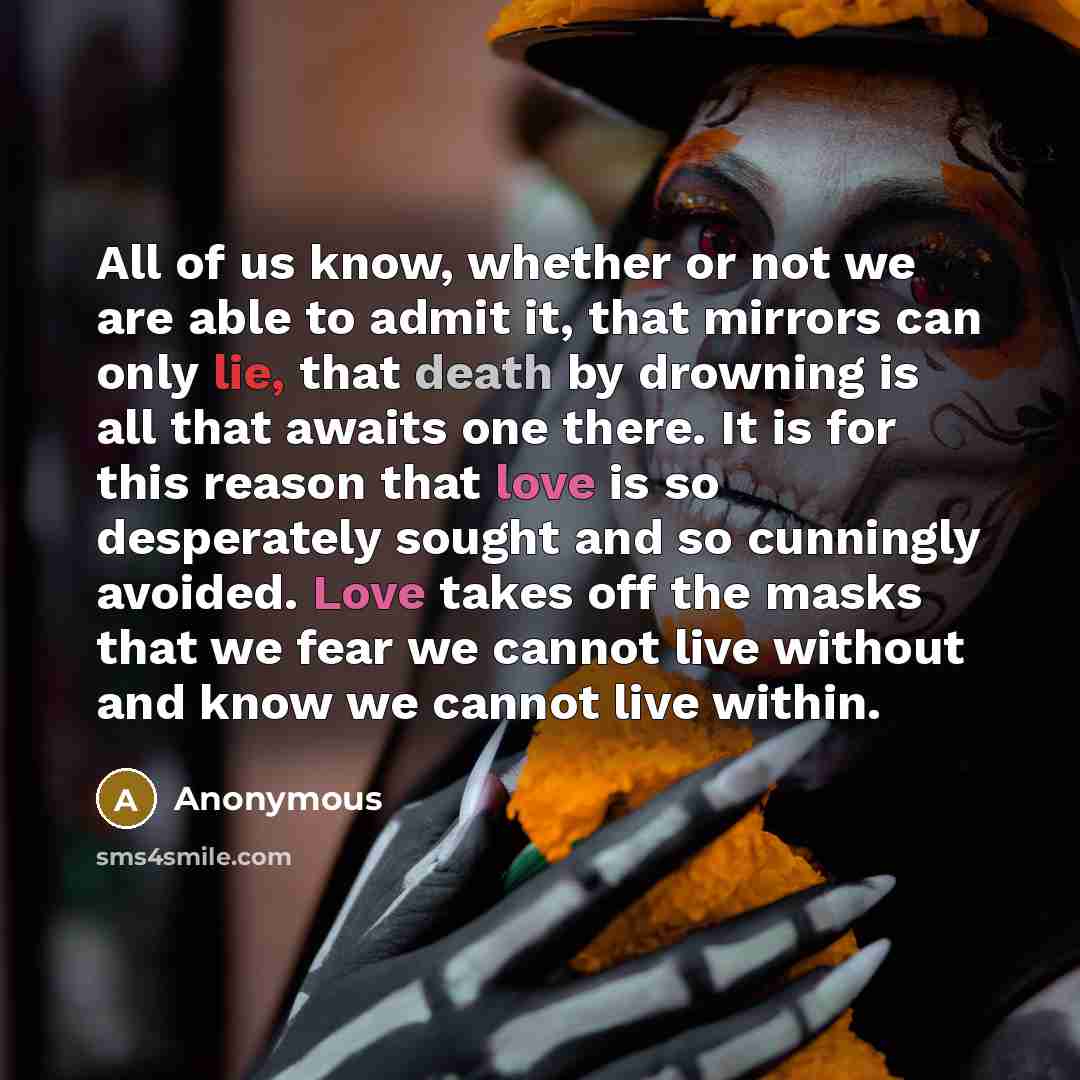 “All of us know, whether or not we are able to admit it, that mirrors can only lie, that death by drowning is all that awaits one there. It is for this reason that love is so desperately sought and so cunningly avoided. Love takes off the masks that we fear we cannot live without and know we cannot…” quote by Anonymous