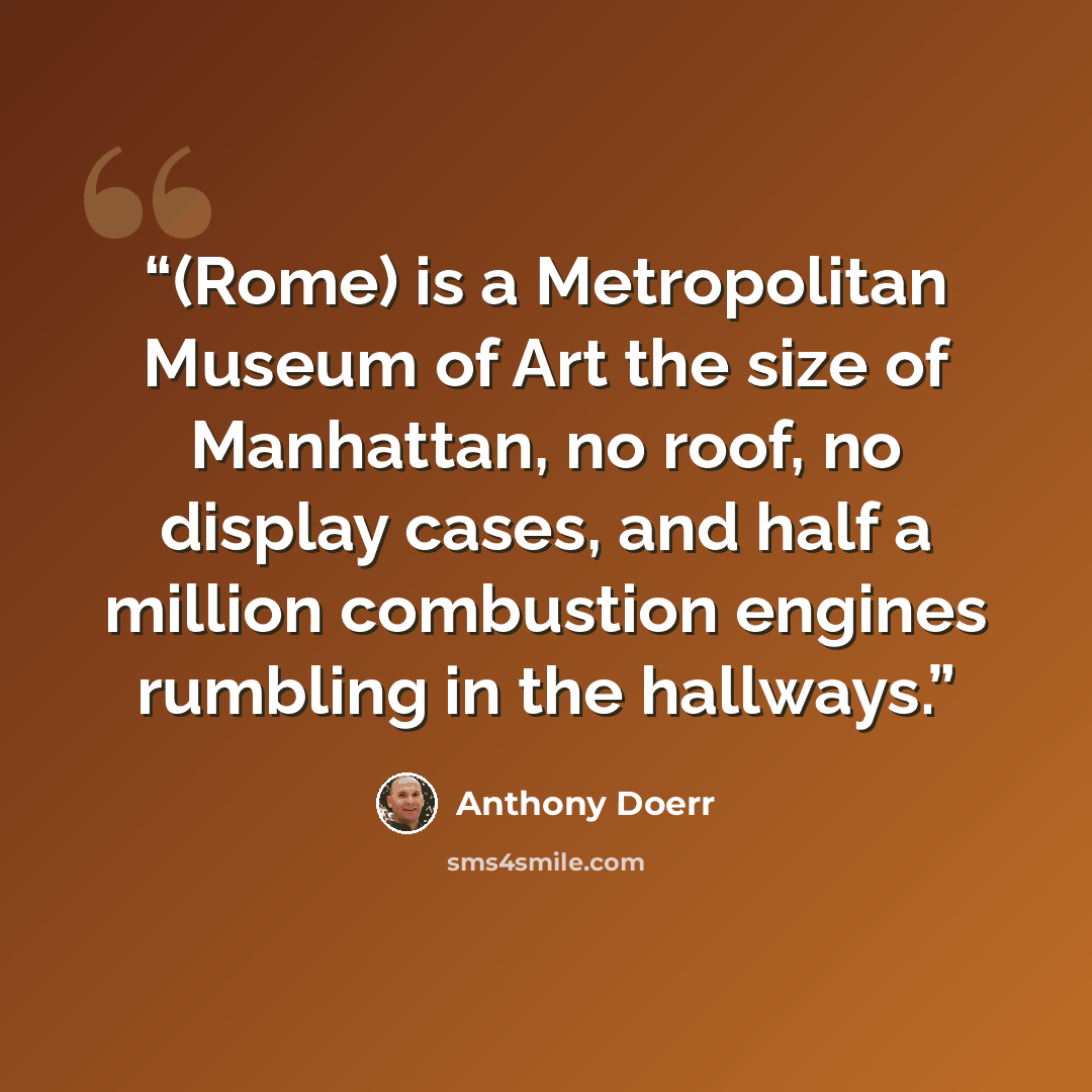 “(Rome) is a Metropolitan Museum of Art the size of Manhattan, no roof, no display cases, and half a million combustion engines rumbling in the hallways.” quote by Anthony Doerr