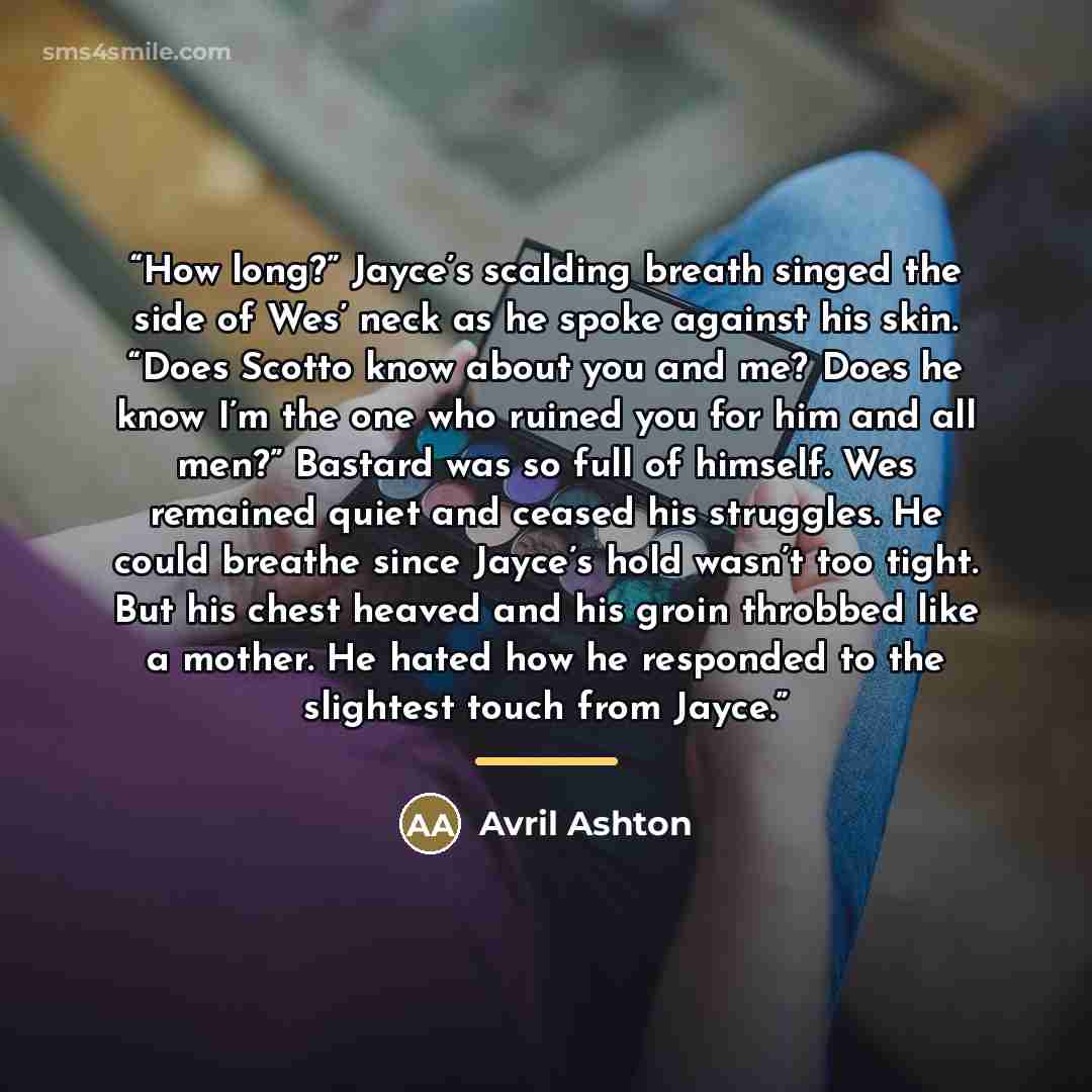 “How long?” Jayce’s scalding breath singed the side of Wes’ neck as he spoke against his skin. “Does Scotto know about you and me? Does he know I’m the one who ruined you for him and all men?” Bastard was so full of himself. Wes remained quiet and ceased his struggles. He could breathe since…” quote by Avril Ashton