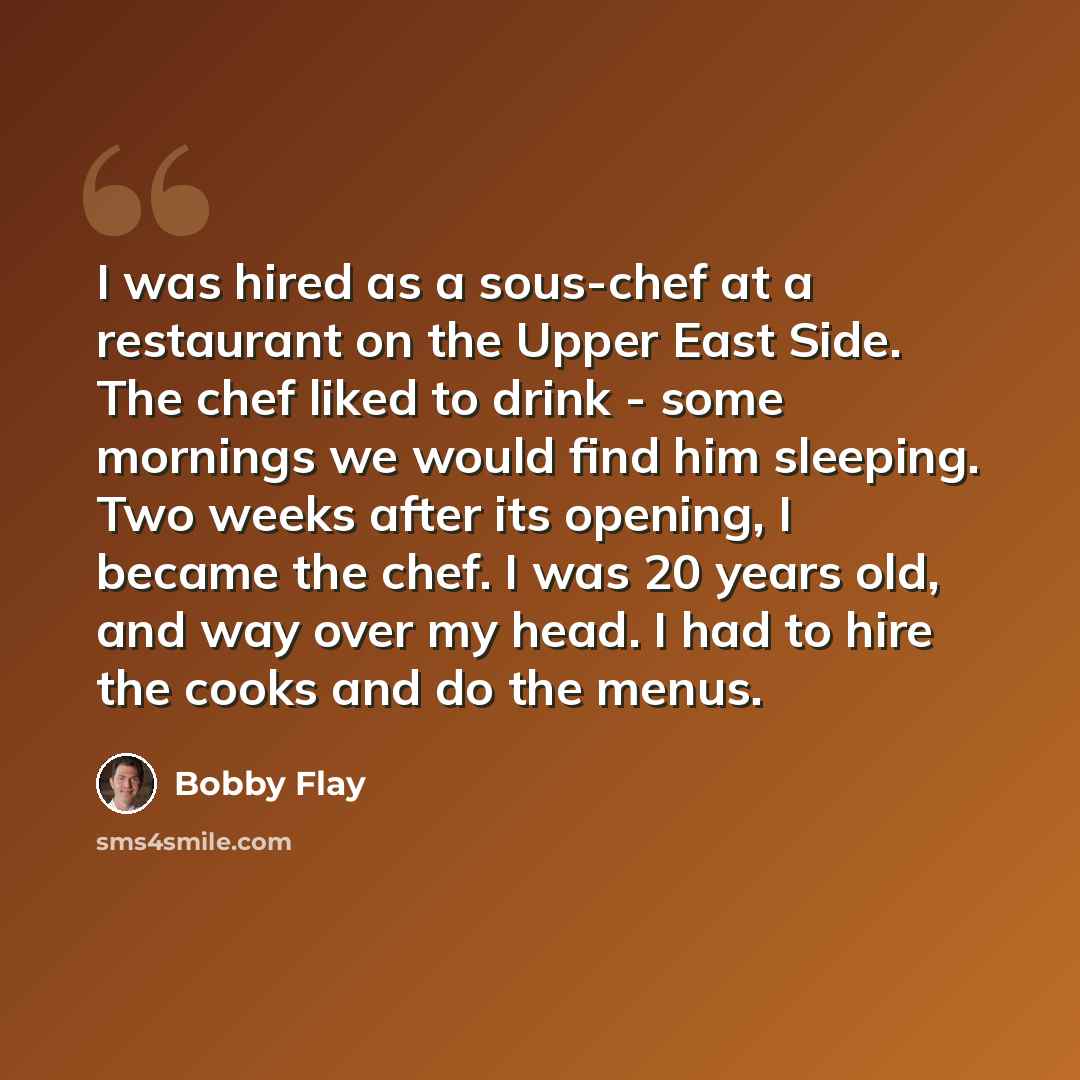 “I was hired as a sous-chef at a restaurant on the Upper East Side. The chef liked to drink - some mornings we would find him sleeping. Two weeks after its opening, I became the chef. I was 20 years old, and way over my head. I had to hire the cooks and do the menus.” quote by Bobby Flay