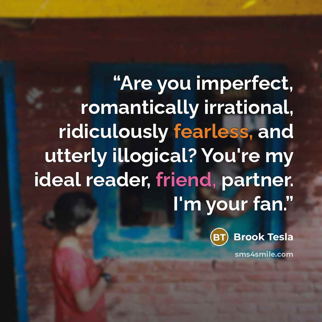 “Are you imperfect, romantically irrational, ridiculously fearless, and utterly illogical? You're my ideal reader, friend, partner. I'm your fan.” quote by Brook Tesla