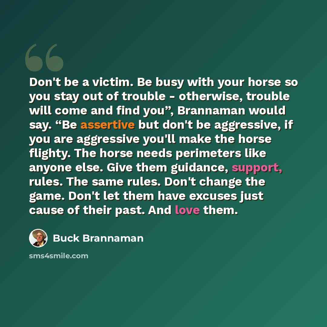 “Don't be a victim. Be busy with your horse so you stay out of trouble - otherwise, trouble will come and find you”, Brannaman would say. “Be assertive but don't be aggressive, if you are aggressive you'll make the horse flighty. The horse needs perimeters like anyone else. Give them guidance…” quote by Buck Brannaman