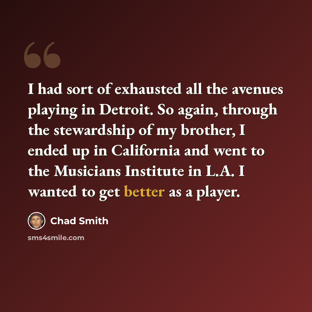 “I had sort of exhausted all the avenues playing in Detroit. So again, through the stewardship of my brother, I ended up in California and went to the Musicians Institute in L.A. I wanted to get better as a player.” quote by Chad Smith