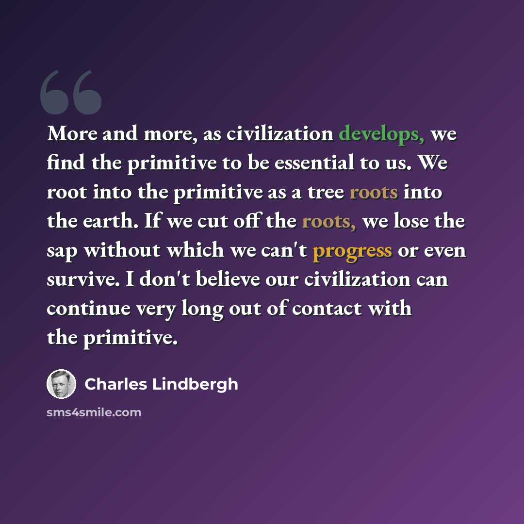 “More and more, as civilization develops, we find the primitive to be essential to us. We root into the primitive as a tree roots into the earth. If we cut off the roots, we lose the sap without which we can't progress or even survive. I don't believe our civilization can continue very long out of…” quote by Charles Lindbergh