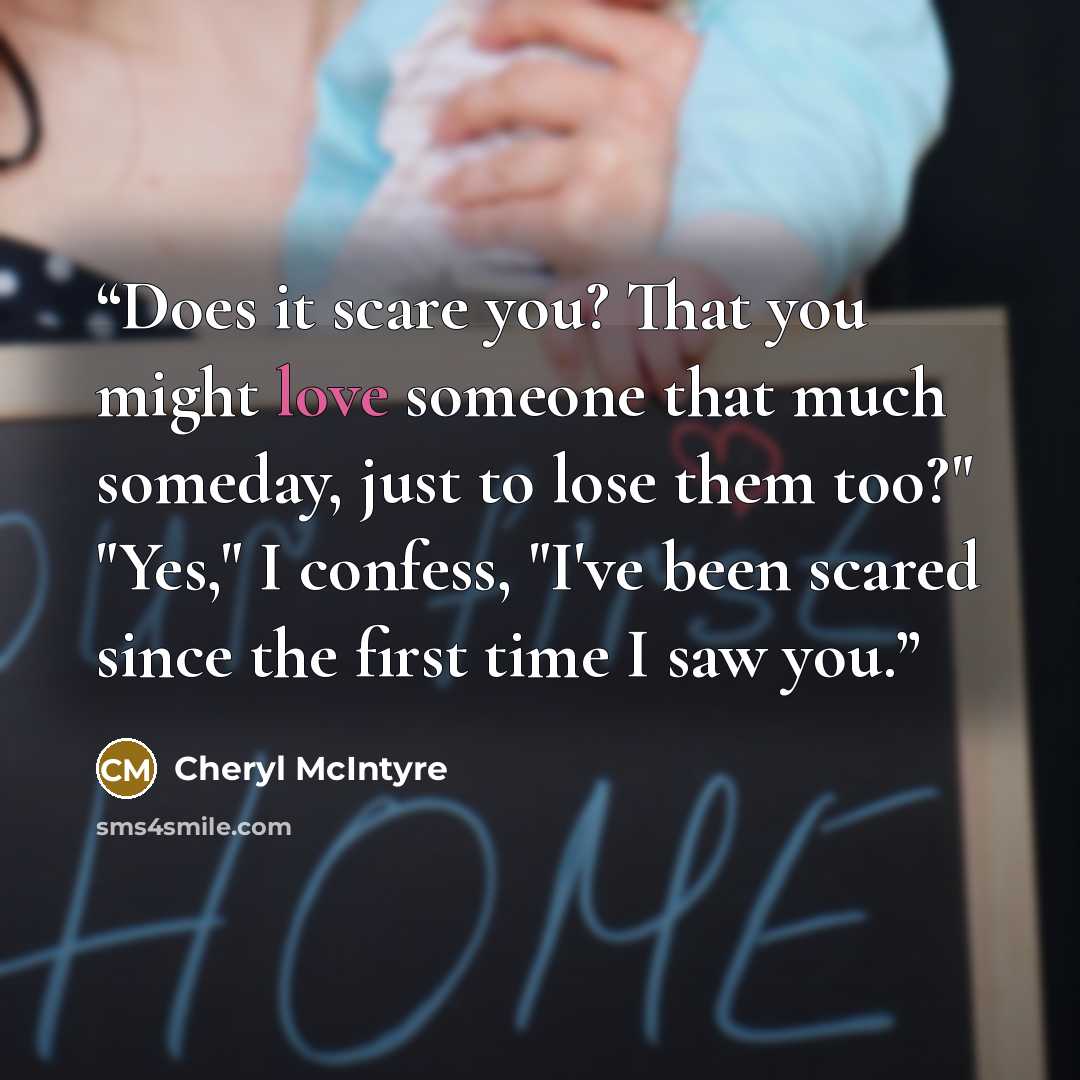“Does it scare you? That you might love someone that much someday, just to lose them too?" "Yes," I confess, "I've been scared since the first time I saw you.” quote by Cheryl McIntyre