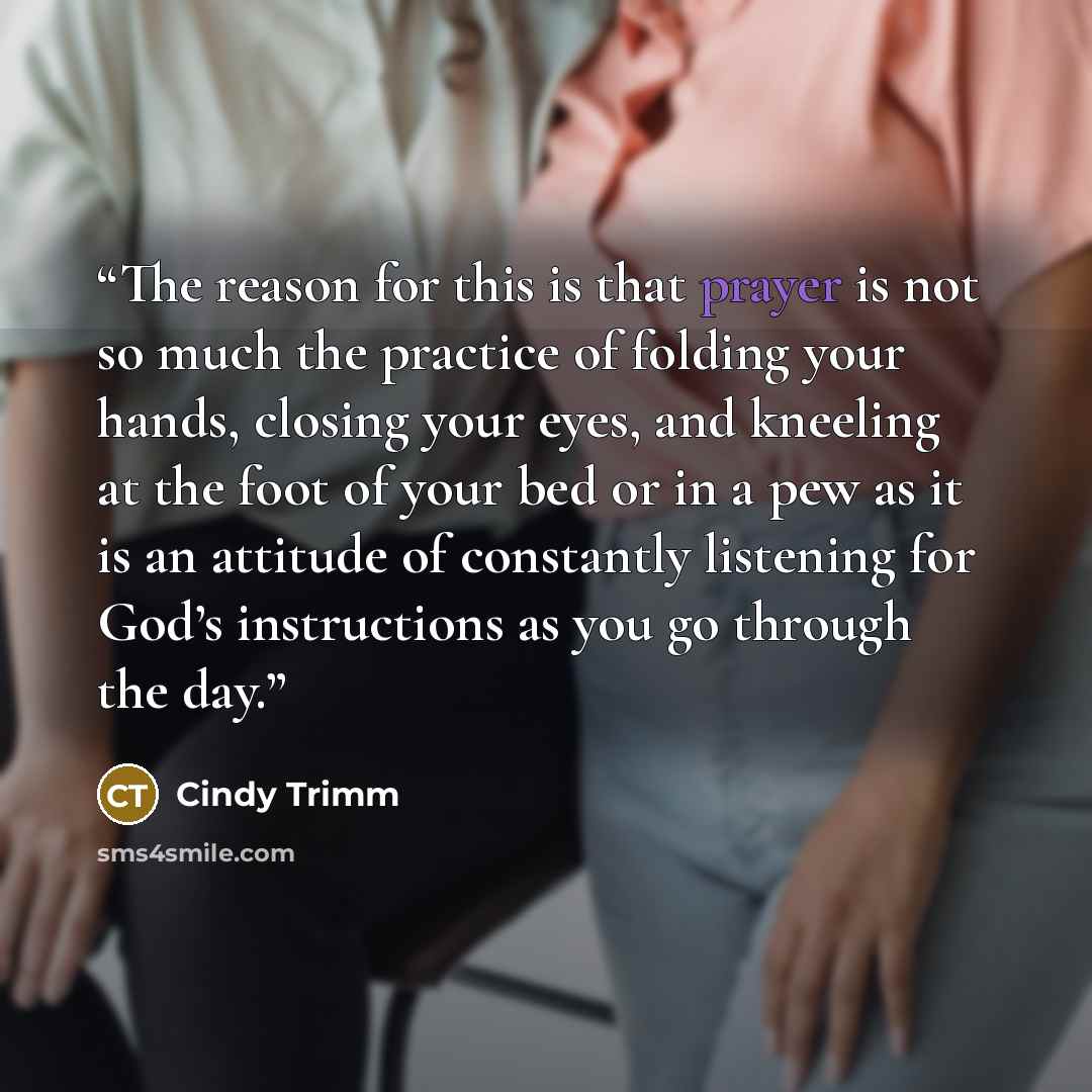 “The reason for this is that prayer is not so much the practice of folding your hands, closing your eyes, and kneeling at the foot of your bed or in a pew as it is an attitude of constantly listening for God’s instructions as you go through the day.” quote by Cindy Trimm