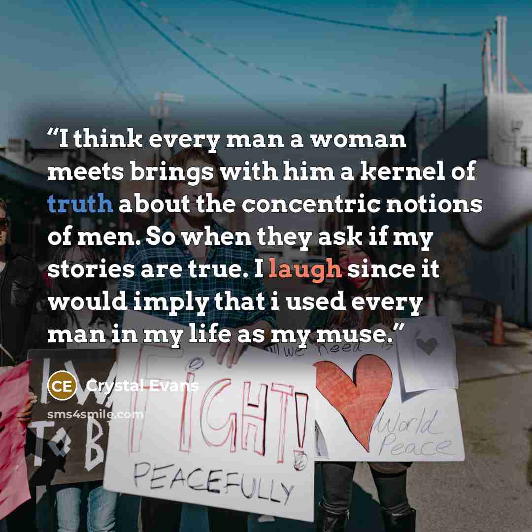 “I think every man a woman meets brings with him a kernel of truth about the concentric notions of men. So when they ask if my stories are true. I laugh since it would imply that i used every man in my life as my muse.” quote by Crystal Evans