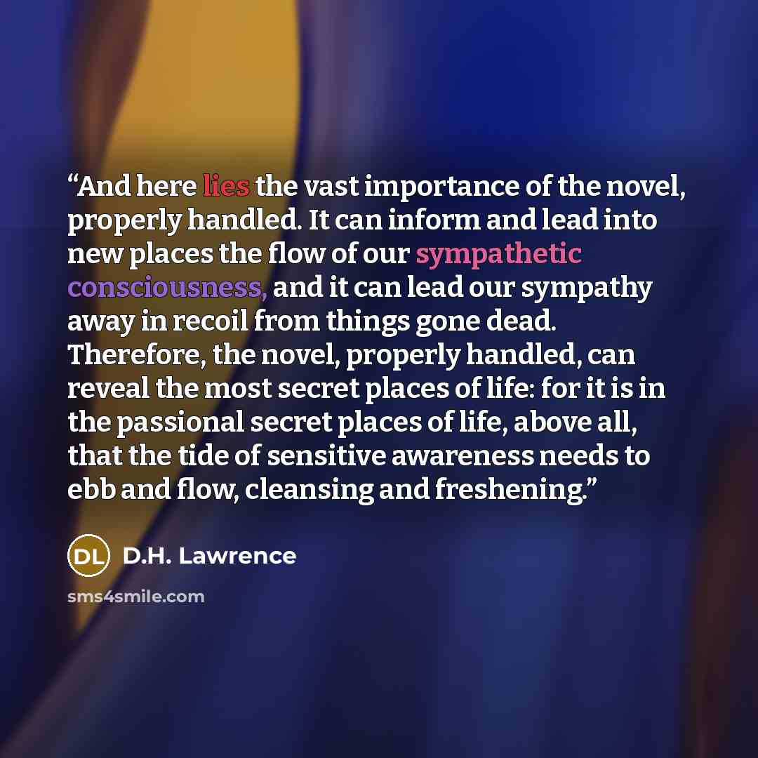 “And here lies the vast importance of the novel, properly handled. It can inform and lead into new places the flow of our sympathetic consciousness, and it can lead our sympathy away in recoil from things gone dead. Therefore, the novel, properly handled, can reveal the most secret places of life…” quote by D.H. Lawrence