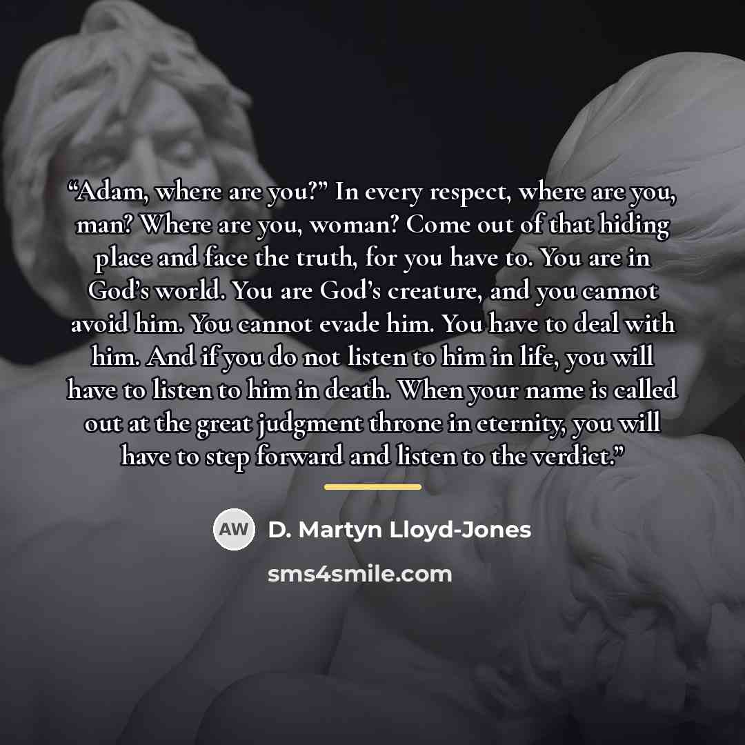 “Adam, where are you?” In every respect, where are you, man? Where are you, woman? Come out of that hiding place and face the truth, for you have to. You are in God’s world. You are God’s creature, and you cannot avoid him. You cannot evade him. You have to deal with him. And if you do not listen…” quote by D. Martyn Lloyd-Jones