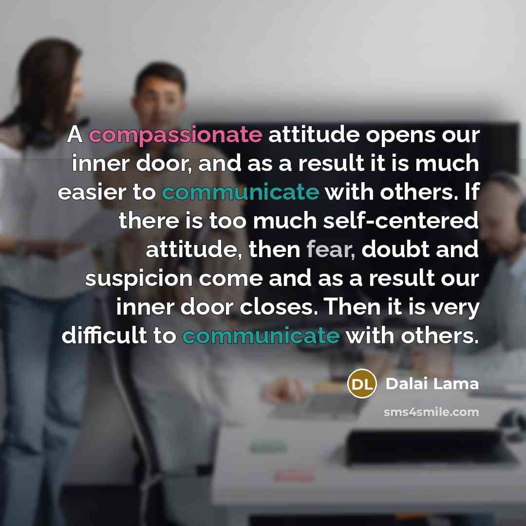 “A compassionate attitude opens our inner door, and as a result it is much easier to communicate with others. If there is too much self-centered attitude, then fear, doubt and suspicion come and as a result our inner door closes. Then it is very difficult to communicate with others.” quote by Dalai Lama