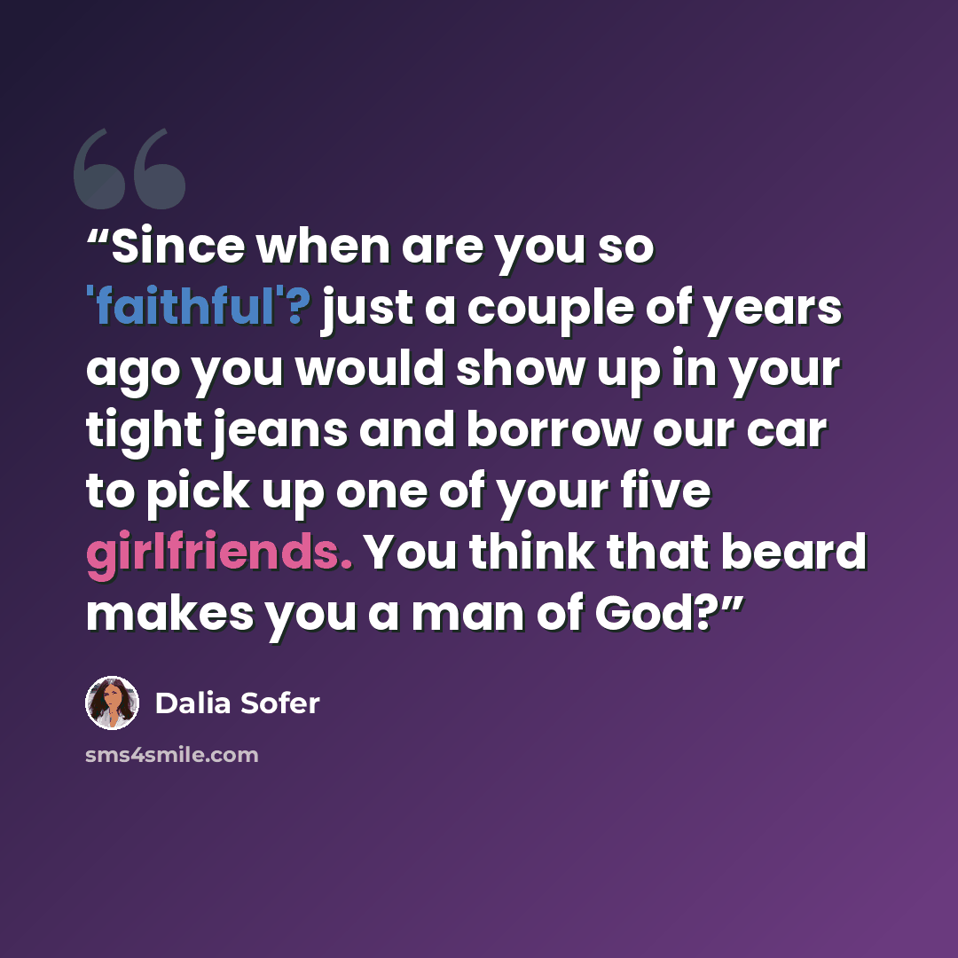 “Since when are you so 'faithful'? just a couple of years ago you would show up in your tight jeans and borrow our car to pick up one of your five girlfriends. You think that beard makes you a man of God?” quote by Dalia Sofer