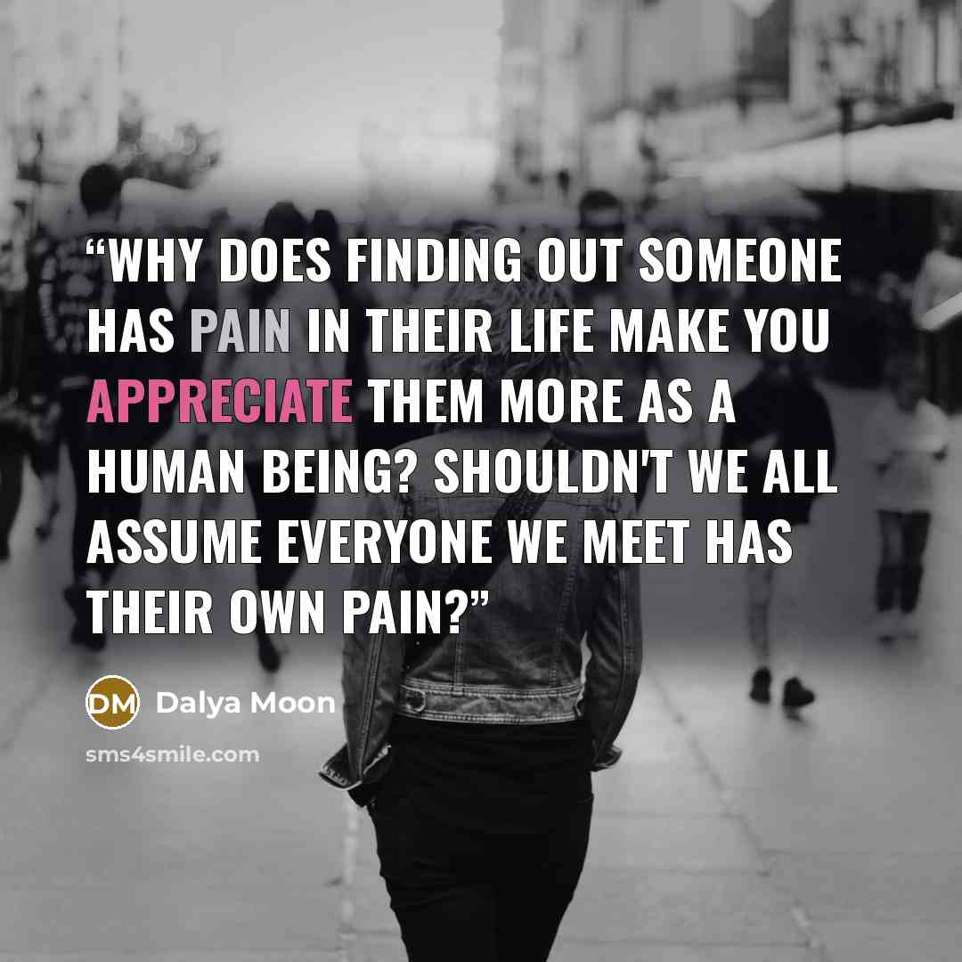 “Why does finding out someone has pain in their life make you appreciate them more as a human being? Shouldn't we all assume everyone we meet has their own pain?” quote by Dalya Moon