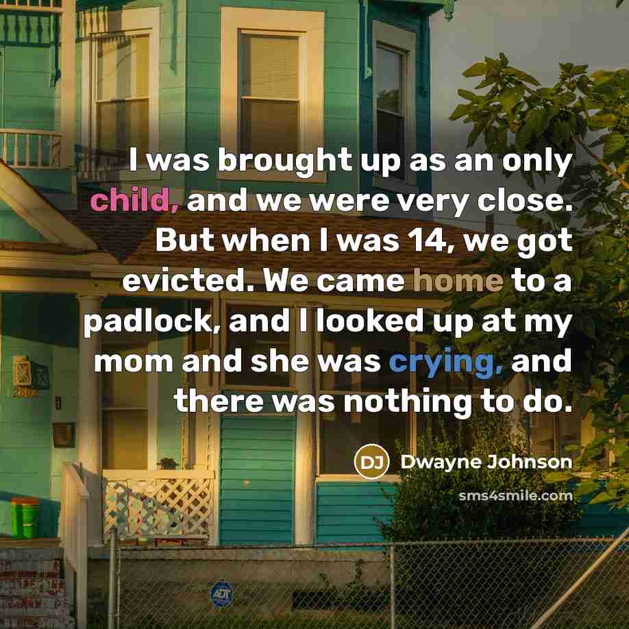 “I was brought up as an only child, and we were very close. But when I was 14, we got evicted. We came home to a padlock, and I looked up at my mom and she was crying, and there was nothing to do.” quote by Dwayne Johnson