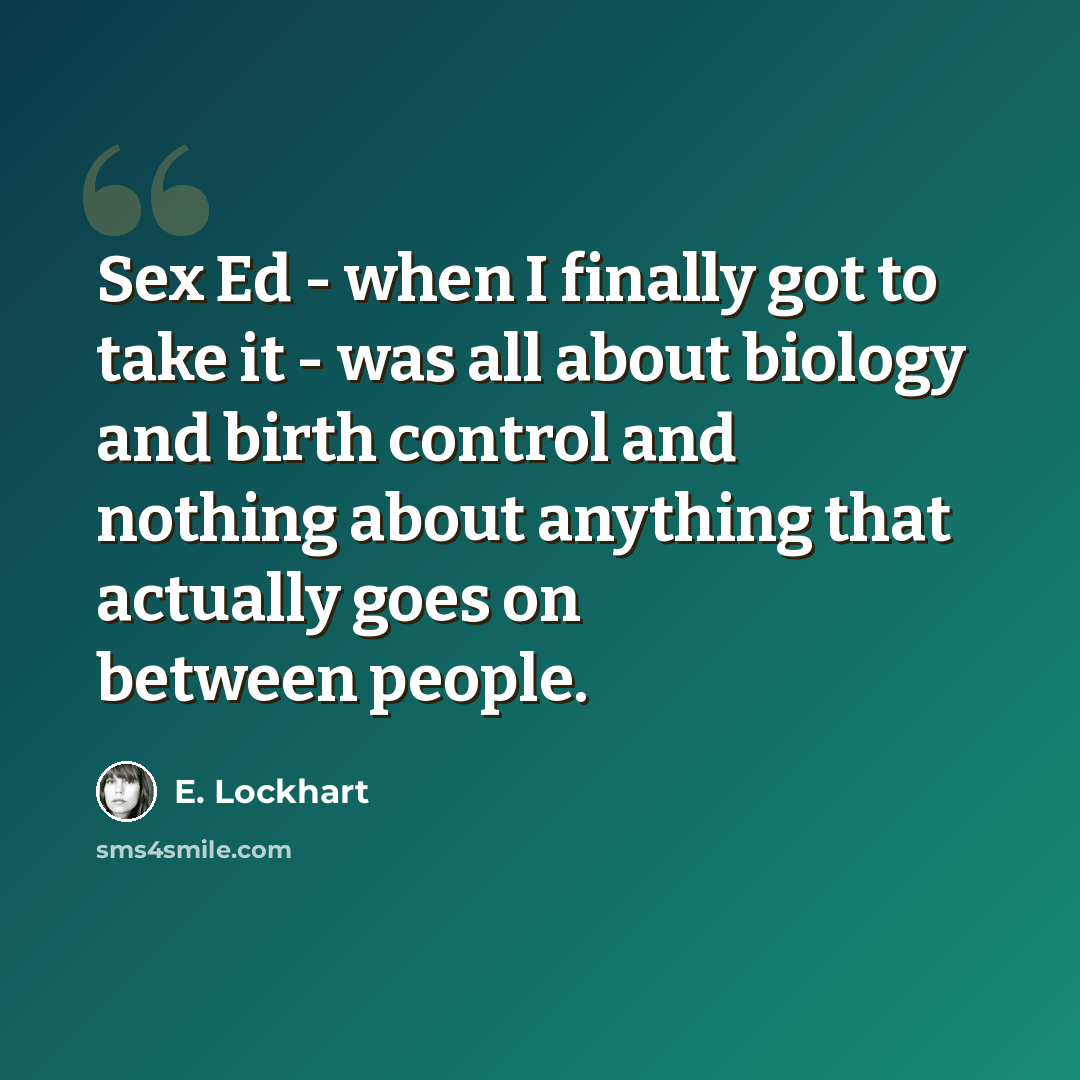 “Sex Ed - when I finally got to take it - was all about biology and birth control and nothing about anything that actually goes on between people.” quote by E. Lockhart