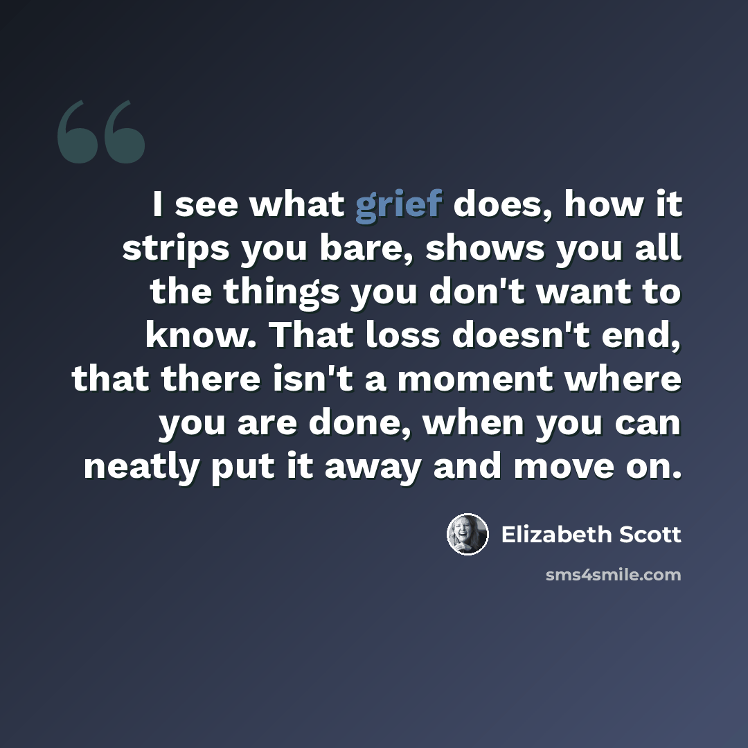 “I see what grief does, how it strips you bare, shows you all the things you don't want to know. That loss doesn't end, that there isn't a moment where you are done, when you can neatly put it away and move on.” quote by Elizabeth Scott