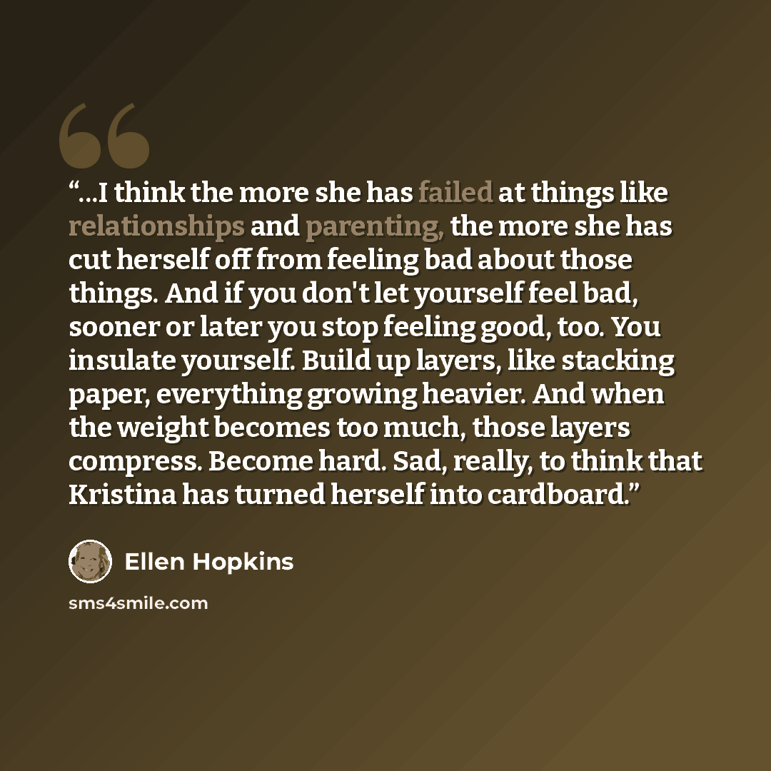 “...I think the more she has failed at things like relationships and parenting, the more she has cut herself off from feeling bad about those things. And if you don't let yourself feel bad, sooner or later you stop feeling good, too. You insulate yourself. Build up layers, like stacking paper…” quote by Ellen Hopkins