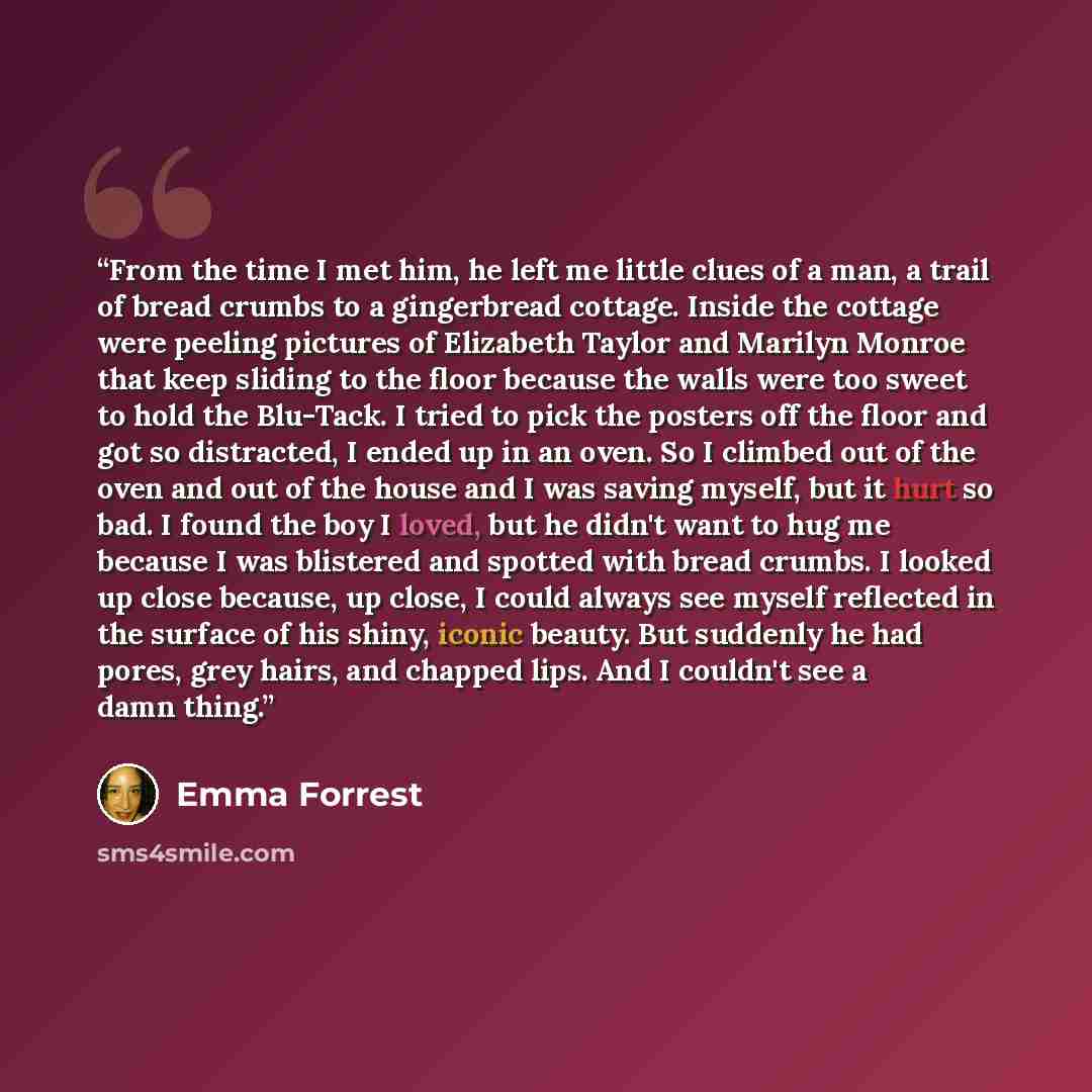 “From the time I met him, he left me little clues of a man, a trail of bread crumbs to a gingerbread cottage. Inside the cottage were peeling pictures of Elizabeth Taylor and Marilyn Monroe that keep sliding to the floor because the walls were too sweet to hold the Blu-Tack. I tried to pick the…” quote by Emma Forrest