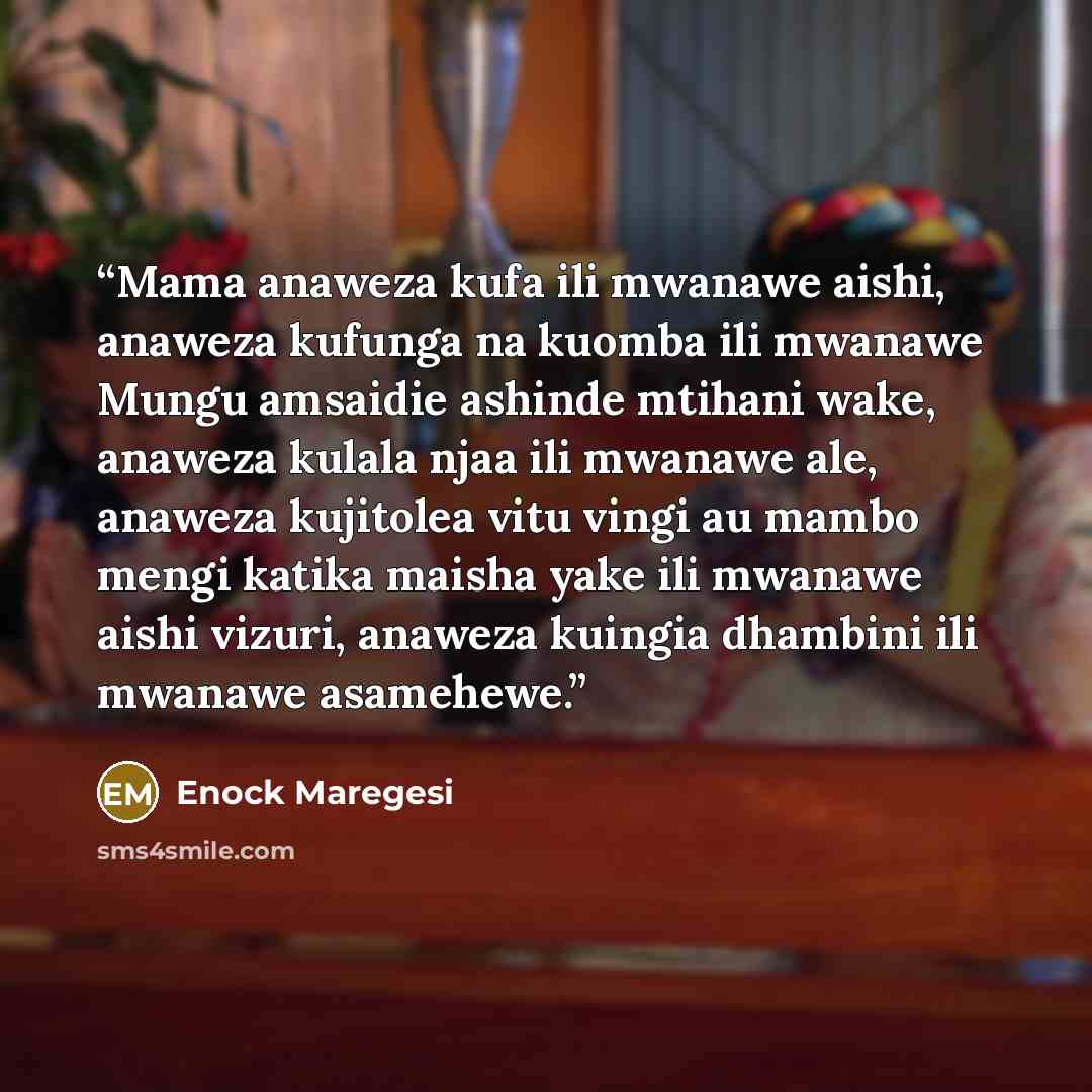“Mama anaweza kufa ili mwanawe aishi, anaweza kufunga na kuomba ili mwanawe Mungu amsaidie ashinde mtihani wake, anaweza kulala njaa ili mwanawe ale, anaweza kujitolea vitu vingi au mambo mengi katika maisha yake ili mwanawe aishi vizuri, anaweza kuingia dhambini ili mwanawe asamehewe.” quote by Enock Maregesi