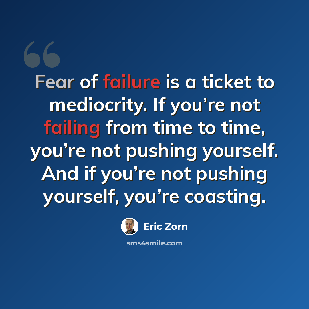 “Fear of failure is a ticket to mediocrity. If you’re not failing from time to time, you’re not pushing yourself. And if you’re not pushing yourself, you’re coasting.” quote by Eric Zorn