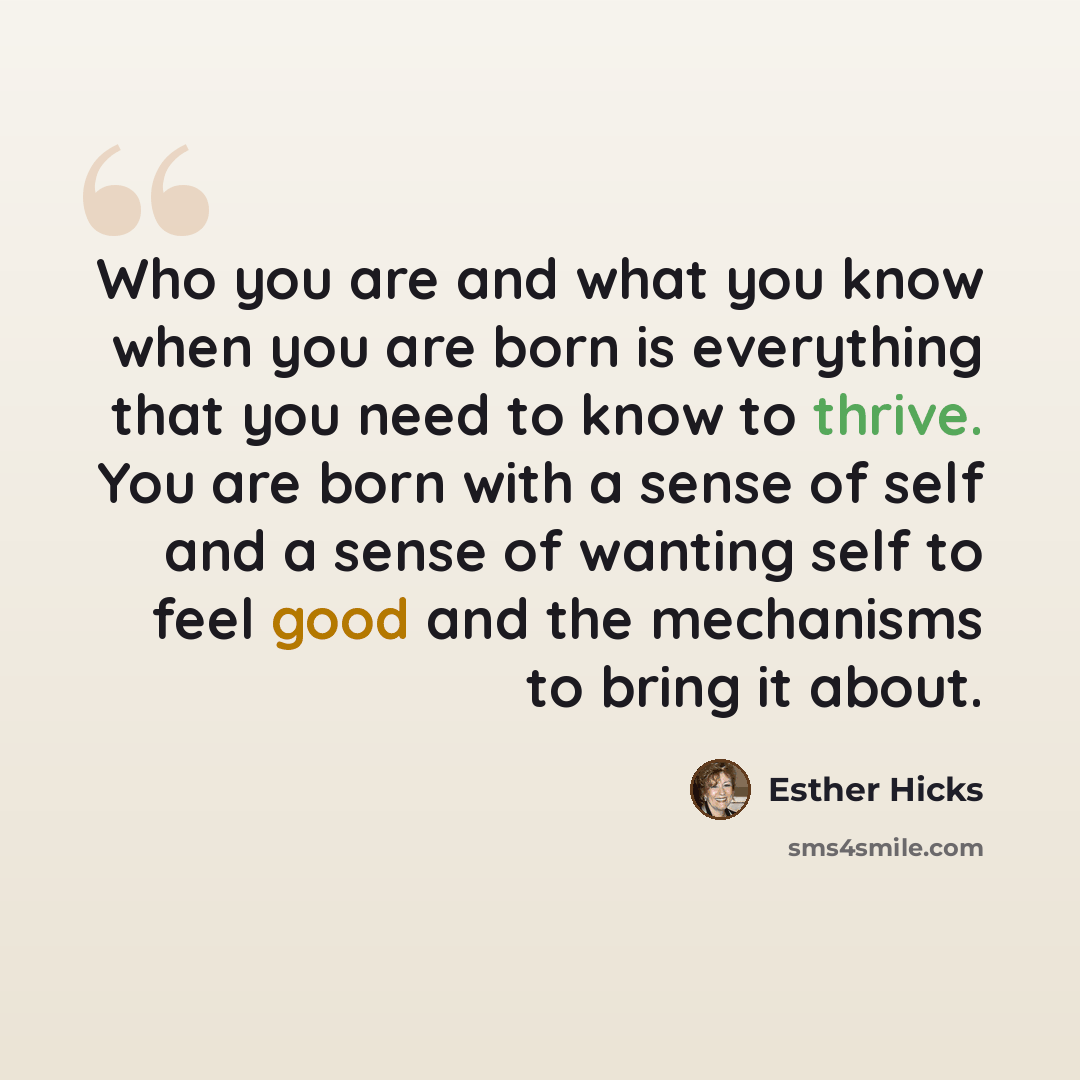 “Who you are and what you know when you are born is everything that you need to know to thrive. You are born with a sense of self and a sense of wanting self to feel good and the mechanisms to bring it about.” quote by Esther Hicks