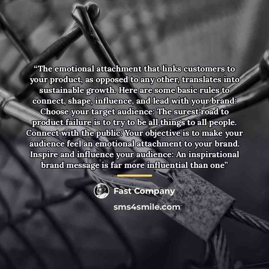 “The emotional attachment that links customers to your product, as opposed to any other, translates into sustainable growth. Here are some basic rules to connect, shape, influence, and lead with your brand: Choose your target audience: The surest road to product failure is to try to be all things…” quote by Fast Company