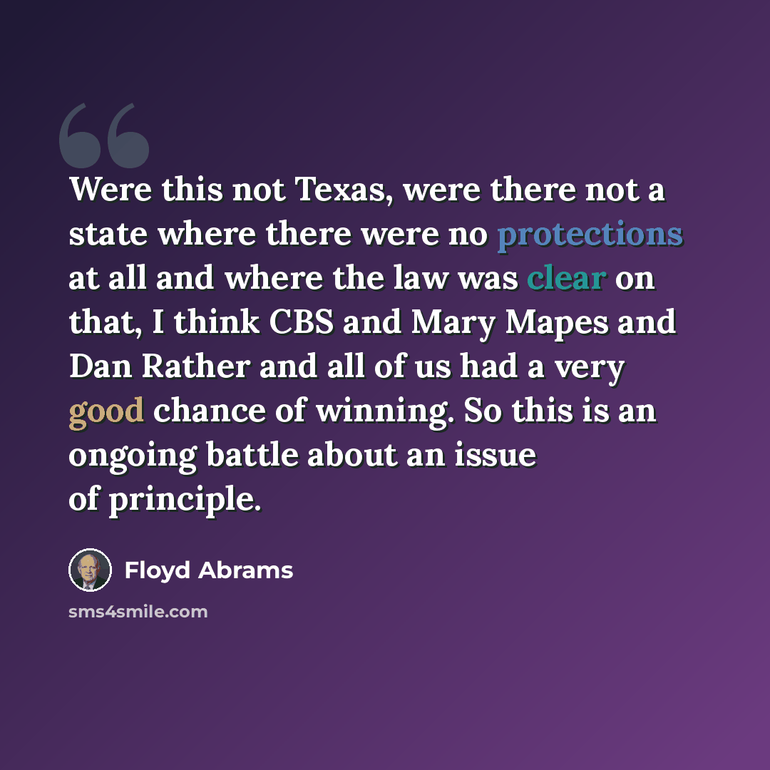 “Were this not Texas, were there not a state where there were no protections at all and where the law was clear on that, I think CBS and Mary Mapes and Dan Rather and all of us had a very good chance of winning. So this is an ongoing battle about an issue of principle.” quote by Floyd Abrams
