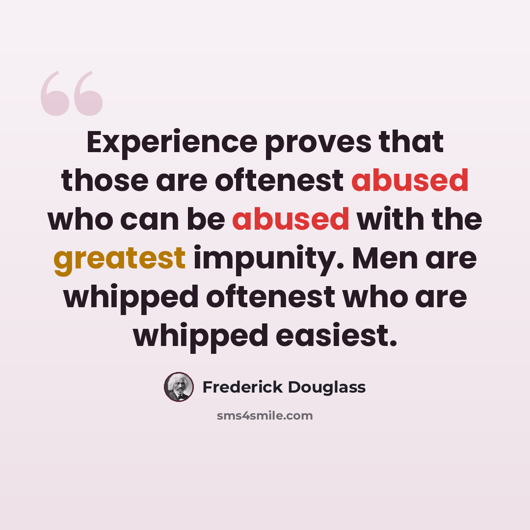 “Experience proves that those are oftenest abused who can be abused with the greatest impunity. Men are whipped oftenest who are whipped easiest.” quote by Frederick Douglass