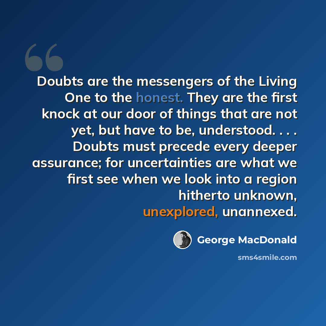 “Doubts are the messengers of the Living One to the honest. They are the first knock at our door of things that are not yet, but have to be, understood. . . . Doubts must precede every deeper assurance; for uncertainties are what we first see when we look into a region hitherto unknown, unexplored…” quote by George MacDonald
