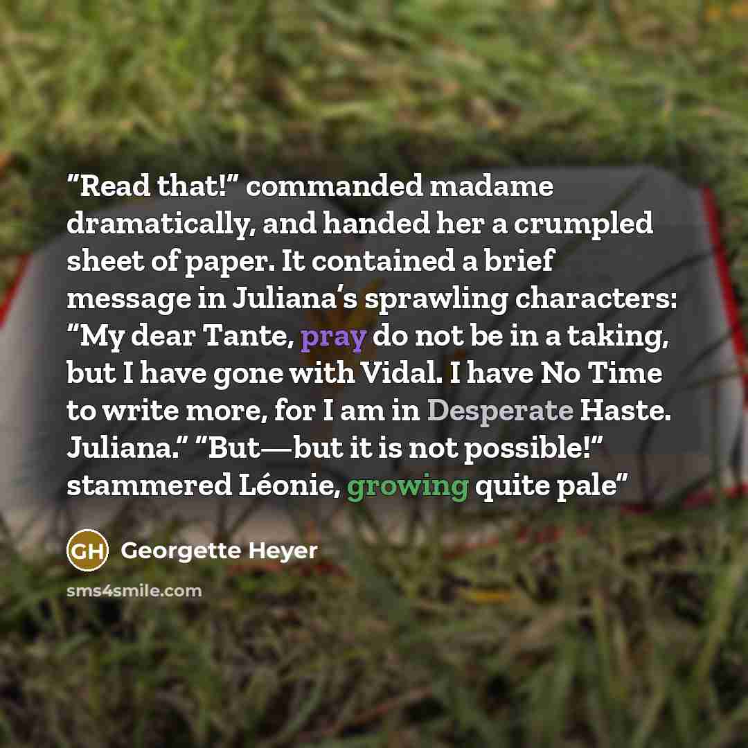 “Read that!” commanded madame dramatically, and handed her a crumpled sheet of paper. It contained a brief message in Juliana’s sprawling characters: “My dear Tante, pray do not be in a taking, but I have gone with Vidal. I have No Time to write more, for I am in Desperate Haste. Juliana.” “But—but…” quote by Georgette Heyer