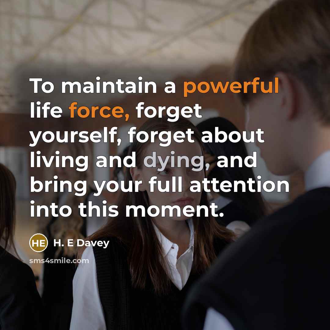 “To maintain a powerful life force, forget yourself, forget about living and dying, and bring your full attention into this moment.” quote by H. E Davey
