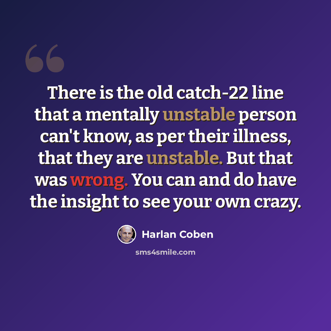 “There is the old catch-22 line that a mentally unstable person can't know, as per their illness, that they are unstable. But that was wrong. You can and do have the insight to see your own crazy.” quote by Harlan Coben