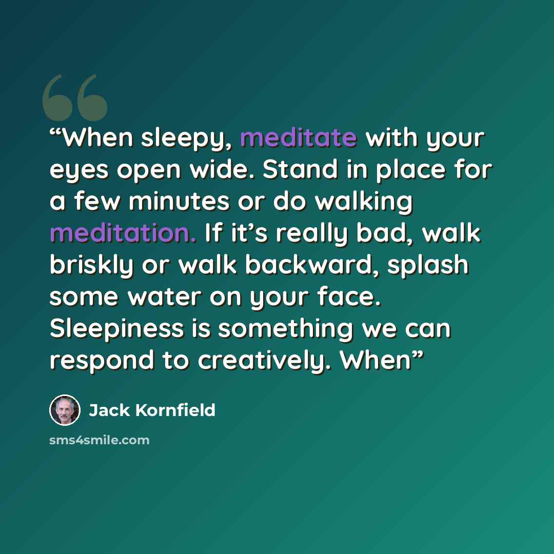 “When sleepy, meditate with your eyes open wide. Stand in place for a few minutes or do walking meditation. If it’s really bad, walk briskly or walk backward, splash some water on your face. Sleepiness is something we can respond to creatively. When” quote by Jack Kornfield