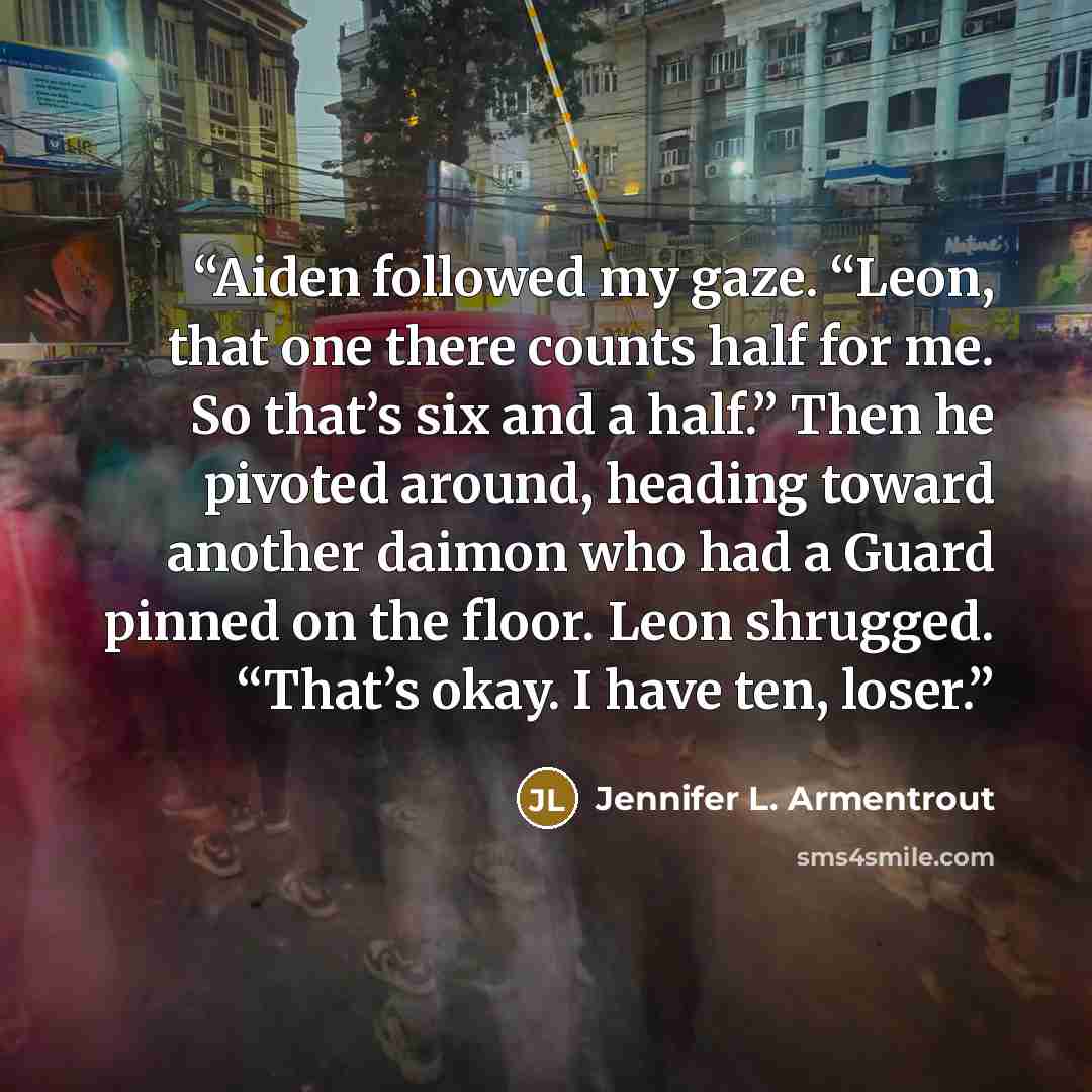 “Aiden followed my gaze. “Leon, that one there counts half for me. So that’s six and a half.” Then he pivoted around, heading toward another daimon who had a Guard pinned on the floor. Leon shrugged. “That’s okay. I have ten, loser.” quote by Jennifer L. Armentrout