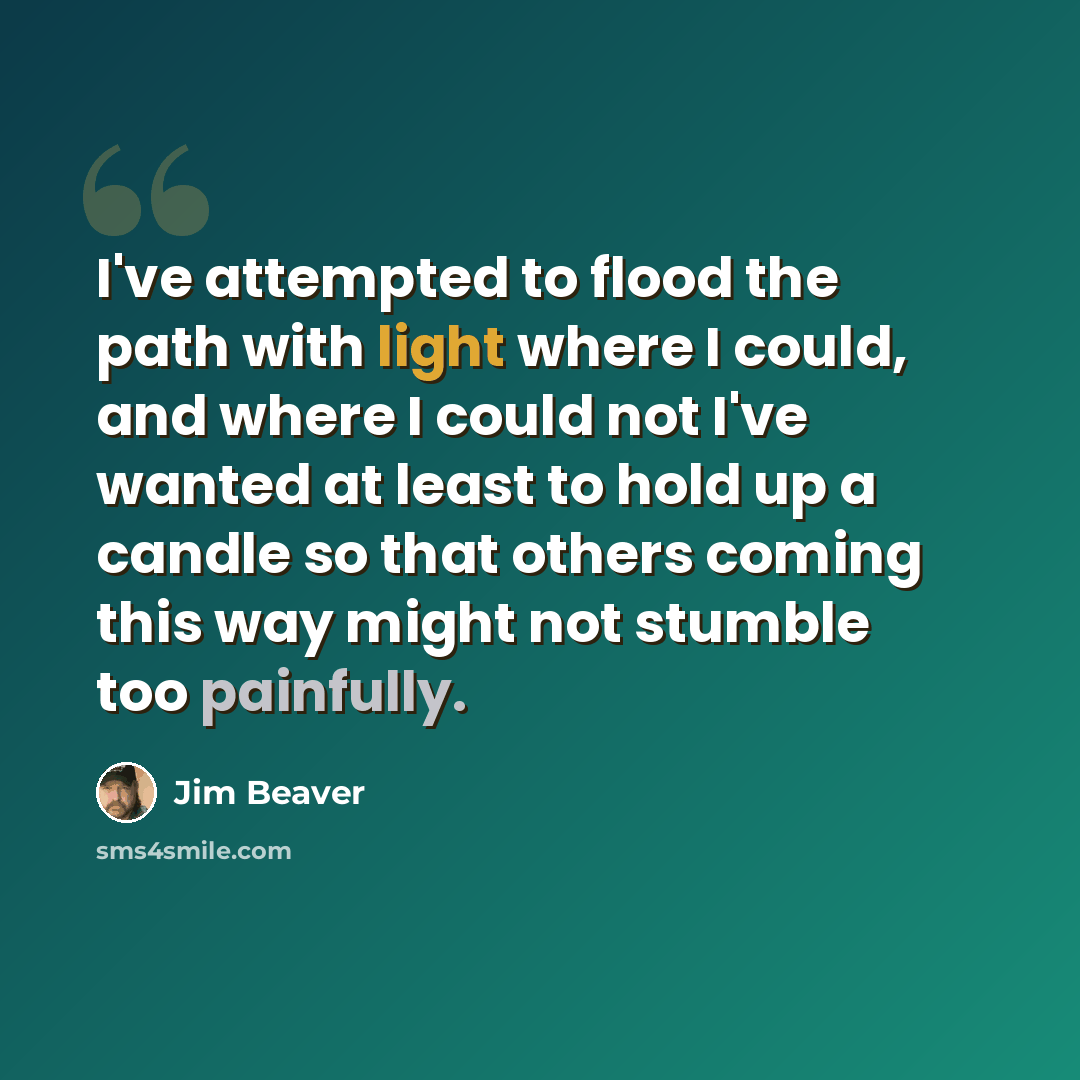 “I've attempted to flood the path with light where I could, and where I could not I've wanted at least to hold up a candle so that others coming this way might not stumble too painfully.” quote by Jim Beaver