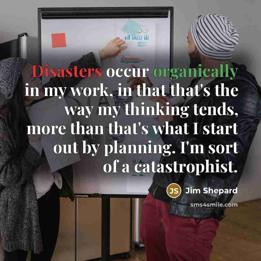 “Disasters occur organically in my work, in that that's the way my thinking tends, more than that's what I start out by planning. I'm sort of a catastrophist.” quote by Jim Shepard