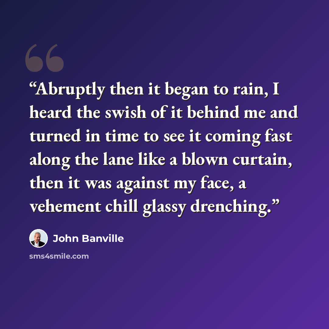 “Abruptly then it began to rain, I heard the swish of it behind me and turned in time to see it coming fast along the lane like a blown curtain, then it was against my face, a vehement chill glassy drenching.” quote by John Banville