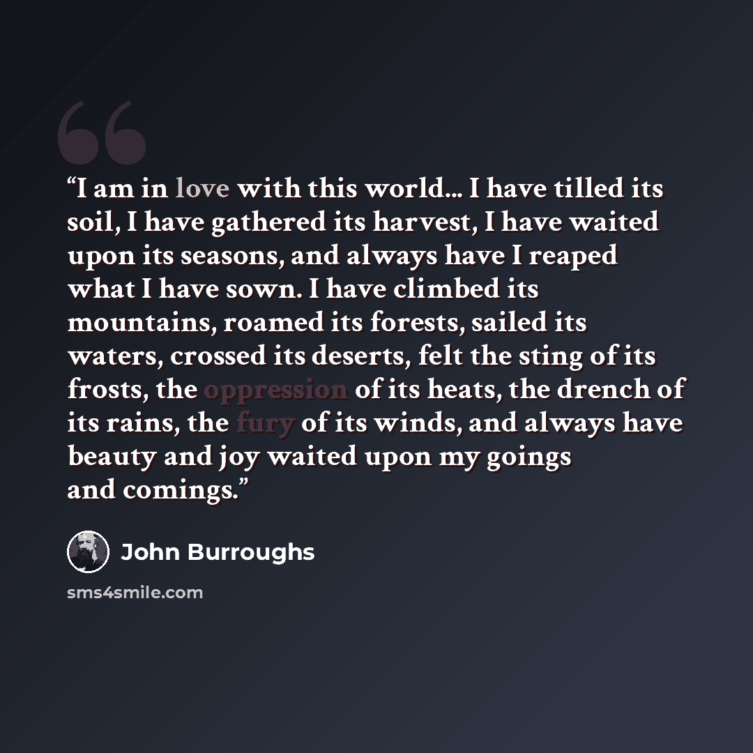 “I am in love with this world... I have tilled its soil, I have gathered its harvest, I have waited upon its seasons, and always have I reaped what I have sown. I have climbed its mountains, roamed its forests, sailed its waters, crossed its deserts, felt the sting of its frosts, the oppression of…” quote by John Burroughs